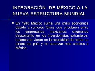 INTEGRACIÒN DE MÈXICO A LA
NUEVA ESTRUCTURA MUNDIAL


En 1940 México sufría una crisis económica
debido a rumores falsos que circularon entre
los
empresarios
mexicanos,
originando
descontento en los inversionistas extranjeros,
quienes se vieron en la necesidad de retirar su
dinero del país y no autorizar más créditos a
México.

 