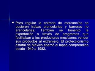 

Para regular la entrada de mercancías se
pusieron trabas arancelarias y barreras no
arancelarias.
También
se
fomentó
la
exportación a través de programas que
facilitaban a los productores mexicanos vender
sus productos al extranjero. El proteccionismo
estatal de México abarcó el lapso comprendido
desde 1940 a 1982.

 