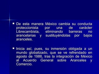 

De esta manera
proteccionista
Librecambista,
arancelarias y
aranceles.

México cambia su conducta
por
una
de
carácter
eliminando
barreras
no
sustituyéndolas por bajos



Inicia así, pues, su inmersión obligada a un
mundo globalizado, que se ve refrendado en
agosto de 1986, tras la integración de México
al Acuerdo General sobre Aranceles y
Comercio.

 