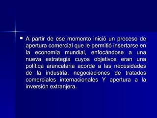 

A partir de ese momento inició un proceso de
apertura comercial que le permitió insertarse en
la economía mundial, enfocándose a una
nueva estrategia cuyos objetivos eran una
política arancelaria acorde a las necesidades
de la industria, negociaciones de tratados
comerciales internacionales Y apertura a la
inversión extranjera.

 