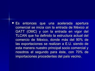

Es entonces que una acelerada apertura
comercial se inicia con la entrada de México al
GATT (OMC) y con la entrada en vigor del
TLCAN que ha definido la estructura actual del
comercio de México, donde más del 90% de
las exportaciones se realizan a E.U. siendo de
esta manera nuestro principal socio comercial y
nosotros el segundo para éste, con 70% de
importaciones procedentes del país vecino.

 