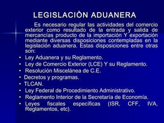 LEGISLACIÒN ADUANERA

•
•
•
•
•
•
•
•

Es necesario regular las actividades del comercio
exterior como resultado de la entrada y salida de
mercancías producto de la importación Y exportación
mediante diversas disposiciones contempladas en la
legislación aduanera. Estas disposiciones entre otras
son:
Ley Aduanera y su Reglamento.
Ley de Comercio Exterior (LCE) Y su Reglamento.
Resolución Miscelánea de C.E.
Decretos y programas.
TLCAN.
Ley Federal de Procedimiento Administrativo.
Reglamento Interior de la Secretaría de Economía.
Leyes fiscales específicas (ISR, CFF, IVA,
Reglamentos, etc).

 