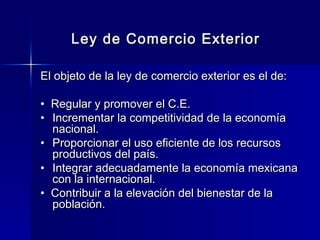 Ley de Comercio Exterior
El objeto de la ley de comercio exterior es el de:
• Regular y promover el C.E.
• Incrementar la competitividad de la economía
nacional.
• Proporcionar el uso eficiente de los recursos
productivos del país.
• Integrar adecuadamente la economía mexicana
con la internacional.
• Contribuir a la elevación del bienestar de la
población.

 
