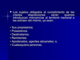 

Los sujetos obligados al cumplimiento de las
citadas
disposiciones
serán
quienes
introduzcan mercancías al territorio nacional o
las extraen del mismo, ya sean:

• Sus propietarios.
• Poseedores.
• Destinatarios.
• Remitentes.
• Apoderados, agentes aduanales; o,
• Cualesquiera personas.

 