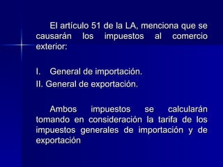 El artículo 51 de la LA, menciona que se
causarán los impuestos al comercio
exterior:
I. General de importación.
II. General de exportación.
Ambos
impuestos
se
calcularán
tomando en consideración la tarifa de los
impuestos generales de importación y de
exportación

 