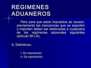 REGIMENES
ADUANEROS
Pero para que estos impuestos se causen,
previamente las mercancías que se exporten
o importen deben ser destinadas a cualquiera
de los regímenes aduanales siguientes
(artículo 90 LA):
A. Definitivos:
I. De importación.
II. De exportación.

 