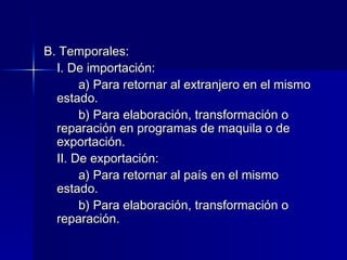 B. Temporales:
I. De importación:
a) Para retornar al extranjero en el mismo
estado.
b) Para elaboración, transformación o
reparación en programas de maquila o de
exportación.
II. De exportación:
a) Para retornar al país en el mismo
estado.
b) Para elaboración, transformación o
reparación.

 
