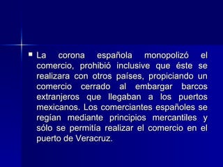 

La corona española monopolizó el
comercio, prohibió inclusive que éste se
realizara con otros países, propiciando un
comercio cerrado al embargar barcos
extranjeros que llegaban a los puertos
mexicanos. Los comerciantes españoles se
regían mediante principios mercantiles y
sólo se permitía realizar el comercio en el
puerto de Veracruz.

 