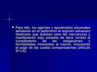 

Para ello, los agentes y apoderados aduanales
señalarán en el pedimento el régimen aduanero
destinado que solicitan para las mercancías y
manifestarán bajo protesta de decir verdad el
cumplimiento
de
las
obligaciones
y
formalidades inherentes al mismo, incluyendo
el pago de las cuotas compensatorias (artículo
91 LA).

 