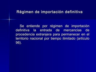 Régimen de importación definitiva
Se entiende por régimen de importación
definitiva la entrada de mercancías de
procedencia extranjera para permanecer en el
territorio nacional por tiempo ilimitado (artículo
96).

 
