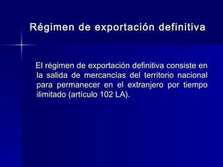 Régimen de exportación definitiva

El régimen de exportación definitiva consiste en
la salida de mercancías del territorio nacional
para permanecer en el extranjero por tiempo
ilimitado (artículo 102 LA).

 