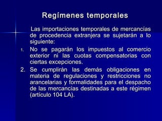 Regímenes temporales
Las importaciones temporales de mercancías
de procedencia extranjera se sujetarán a lo
siguiente:
1. No se pagarán los impuestos al comercio
exterior ni las cuotas compensatorias con
ciertas excepciones.
2. Se cumplirán las demás obligaciones en
materia de regulaciones y restricciones no
arancelarias y formalidades para el despacho
de las mercancías destinadas a este régimen
(artículo 104 LA).

 