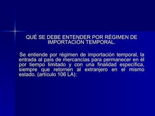 QUÉ SE DEBE ENTENDER POR RÉGIMEN DE
IMPORTACIÓN TEMPORAL.
Se entiende por régimen de importación temporal, la
entrada al país de mercancías para permanecer en él
por tiempo limitado y con una finalidad específica,
siempre que retornen al extranjero en el mismo
estado. (artículo 106 LA):

 