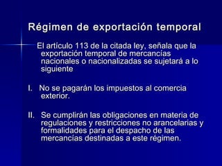 Régimen de exportación temporal
El artículo 113 de la citada ley, señala que la
exportación temporal de mercancías
nacionales o nacionalizadas se sujetará a lo
siguiente
I. No se pagarán los impuestos al comercia
exterior.
II. Se cumplirán las obligaciones en materia de
regulaciones y restricciones no arancelarias y
formalidades para el despacho de las
mercancías destinadas a este régimen.

 