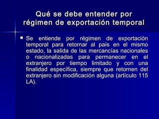 Qué se debe entender por
régimen de exportación temporal


Se entiende por régimen de exportación
temporal para retornar al país en el mismo
estado, la salida de las mercancías nacionales
o nacionalizadas para permanecer en el
extranjero por tiempo limitado y con una
finalidad específica, siempre que retornen del
extranjero sin modificación alguna (artículo 115
LA).

 