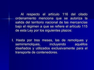 Al respecto el artículo 116 del citado
ordenamiento menciona que se autoriza la
salida del territorio nacional de las mercancías
bajo el régimen a que se refiere el artículo 115
de esta Ley por los siguientes plazos:
I. Hasta por tres meses, las de remolques y
semirremolques,
incluyendo
aquéllos
diseñados y utilizados exclusivamente para el
transporte de contenedores.

 