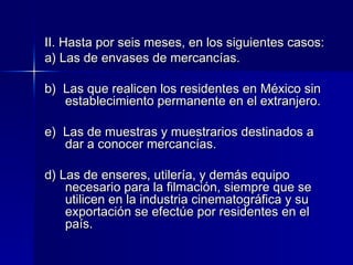 II. Hasta por seis meses, en los siguientes casos:
a) Las de envases de mercancías.
b) Las que realicen los residentes en México sin
establecimiento permanente en el extranjero.
e) Las de muestras y muestrarios destinados a
dar a conocer mercancías.
d) Las de enseres, utilería, y demás equipo
necesario para la filmación, siempre que se
utilicen en la industria cinematográfica y su
exportación se efectúe por residentes en el
país.

 