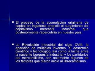 

El proceso de la acumulación originaria de
capital en Inglaterra propició el surgimiento del
capitalismo
mercantil
industrial
que
posteriormente repercutiría en nuestro país.



La Revolución Industrial del siglo XVIII, la
aparición de múltiples inventos, el desarrollo
científico y tecnológico, así como la lucha entre
la naciente burguesía industrial y los partidarios
del mercantilismo, son solamente algunos de
los factores que dieron inicio al librecambismo.

 