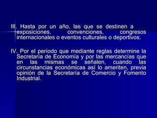 III. Hasta por un año, las que se destinen a
exposiciones,
convenciones,
congresos
internacionales o eventos culturales o deportivos.
IV. Por el período que mediante reglas determine la
Secretaría de Economía y por las mercancías que
en las mismas se señalen, cuando las
circunstancias económicas así lo ameriten, previa
opinión de la Secretaría de Comercio y Fomento
Industrial.

 