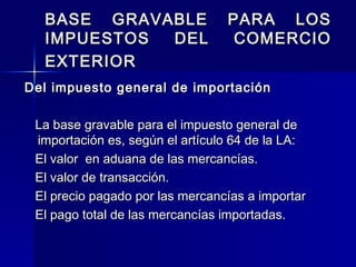 BASE GRAVABLE
IMPUESTOS
DEL
EXTERIOR

PARA LOS
COMERCIO

Del impuesto general de importación
La base gravable para el impuesto general de
importación es, según el artículo 64 de la LA:
El valor en aduana de las mercancías.
El valor de transacción.
El precio pagado por las mercancías a importar
El pago total de las mercancías importadas.

 
