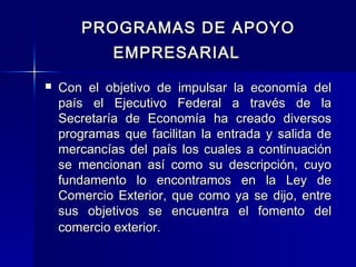 PROGRAMAS DE APOYO
EMPRESARIAL


Con el objetivo de impulsar la economía del
país el Ejecutivo Federal a través de la
Secretaría de Economía ha creado diversos
programas que facilitan la entrada y salida de
mercancías del país los cuales a continuación
se mencionan así como su descripción, cuyo
fundamento lo encontramos en la Ley de
Comercio Exterior, que como ya se dijo, entre
sus objetivos se encuentra el fomento del
comercio exterior.

 