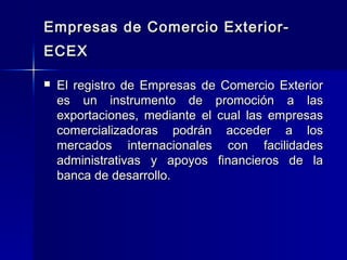 Empresas de Comercio ExteriorECEX


El registro de Empresas de Comercio Exterior
es un instrumento de promoción a las
exportaciones, mediante el cual las empresas
comercializadoras podrán acceder a los
mercados internacionales con facilidades
administrativas y apoyos financieros de la
banca de desarrollo.

 