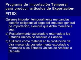 Programa de Importación Temporal
para producir artículos de ExportaciónPITEX
Quienes importen temporalmente mercancías
estarán obligados al pago del impuesto general
de importación, siempre que dicha mercancía
sea:
a) Posteriormente exportada o retornada a los
Estados Unidos de América o Canadá.
b) Utilizada como material en la producción de
otra mercancía posteriormente exportada o
retornada a los Estados Unidos de América o
Canadá.

 