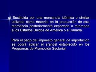 c) Sustituida por una mercancía idéntica o similar
utilizada como material en la producción de otra
mercancía posteriormente exportada o retornada
a los Estados Unidos de América o a Canadá.
Para el pago del impuesto general de importación
se podrá aplicar el arancel establecido en los
Programas de Promoción Sectorial.

 