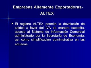 Empresas Altamente ExportadorasALTEX


El registro ALTEX permite la devolución de
saldos a favor del IVA de manera expedita,
acceso al Sistema de Información Comercial
administrado por la Secretaría de Economía,
así como simplificación administrativa en las
aduanas.

 