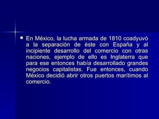 

En México, la lucha armada de 1810 coadyuvó
a la separación de éste con España y al
incipiente desarrollo del comercio con otras
naciones, ejemplo de ello es Inglaterra que
para ese entonces había desarrollado grandes
negocios capitalistas. Fue entonces, cuando
México decidió abrir otros puertos marítimos al
comercio.

 