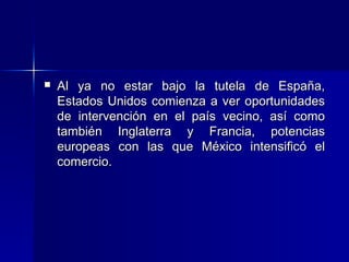 

Al ya no estar bajo la tutela de España,
Estados Unidos comienza a ver oportunidades
de intervención en el país vecino, así como
también Inglaterra y Francia, potencias
europeas con las que México intensificó el
comercio.

 