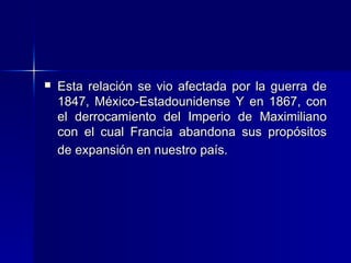 

Esta relación se vio afectada por la guerra de
1847, México-Estadounidense Y en 1867, con
el derrocamiento del Imperio de Maximiliano
con el cual Francia abandona sus propósitos
de expansión en nuestro país.

 