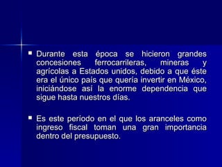 

Durante esta época se hicieron grandes
concesiones
ferrocarrileras,
mineras
y
agrícolas a Estados unidos, debido a que éste
era el único país que quería invertir en México,
iniciándose así la enorme dependencia que
sigue hasta nuestros días.



Es este período en el que los aranceles como
ingreso fiscal toman una gran importancia
dentro del presupuesto.

 