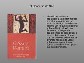 O Concurso do Saci Visando incentivar a população a valorizar hábitos e costumes nacionais, no inicio de 1917, Lobato levava adiante um “inquérito nacional sobre o Saci”, através do Estadinho. Chegavam depoimentos de todo Brasil e eram publicados no Jornal, com as versões existentes em diversas regiões do Brasil sobre o saci-pererê, sua figura, suas diabruras típicas, sua características. 