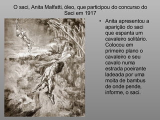 O saci, Anita Malfatti, óleo, que participou do concurso do Saci em 1917 Anita apresentou a aparição do saci que espanta um cavaleiro solitário. Colocou em primeiro plano o cavaleiro e seu cavalo numa estrada poeirante ladeada por uma moita de bambus de onde pende, informe, o saci. 