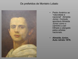 Os preferidos de Monteiro Lobato Pedro Américo ao “naturalista e nacional”  Almeida Júnior. Contudo apontava Almeida Junior como o caminho a ser trilhado e alargado pelos artistas nacionais. Almeida Júnior, Auto retrato 1878. 