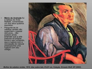 Mário de Andrade  foi à defesa de Anita Malfatti, comentando um dos seus quadros expostos:  Pergunta se os cabelos verdes não sugeririam o passar dos anos... não podiam ainda entender que a arte traduzia na própria forma o seu conteúdo, que a ruptura com a concepção do natural pressupunha uma ruptura com seu código. Mulher de cabelos verdes, 1915, óleo sobre tela, 61x51 cm, Coleção. Ernesto Wolf, SP (2002)  . 