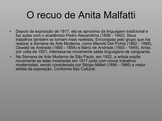 O recuo de Anita Malfatti Depois da exposição de 1917, ela se aproxima da linguagem tradicional e faz aulas com o acadêmico Pedro Alexandrino (1856 - 1942). Seus trabalhos também se tornam mais realistas. Encorajada pelo grupo que iria realizar a Semana de Arte Moderna, como Menotti Del Pichia (1892 - 1988), Oswald de Andrade (1890 - 1954) e Mário de Andrade (1893 - 1945), Anita, por volta de 1921, interessa-se novamente pelas linguagens de vanguarda. Na Semana de Arte Moderna de São Paulo, em 1922, a artista expõe novamente as telas mostradas em 1917 junto com novos trabalhos modernistas, sendo considerada por Sérgio Milliet (1898 - 1966) a maior artista da exposição. Conforme Itaú Cultural. 
