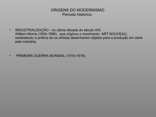 ORIGENS DO MODERNISMO: Período histórico:  INDUSTRIALIZAÇÃO - na ultima década do século XIX. William Morris (1834-1896) , que originou o movimento  ART NOUVEAU, estabeleceu a prática de os artistas desenharem objetos para a produção em série pela indústria.  PRIMEIRA GUERRA MUNDIAL (1914-1918).  