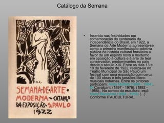 Catálogo da Semana Inserida nas festividades em comemoração do centenário da independência do Brasil, em 1922, a Semana de Arte Moderna apresenta-se como a primeira manifestação coletiva pública na história cultural brasileira a favor de um espírito novo e moderno em oposição à cultura e à arte de teor conservador, predominantes no país desde o século XIX. Entre os dias 13 e 18 de fevereiro de 1922, realiza-se no Teatro Municipal de São Paulo um festival com uma exposição com cerca de 100 obras e três sessões lítero-musicais noturnas. Entre os pintores participam:  Anita Malfatti (1889 - 1964) ,  Di  Cavalcanti (1897 - 1976) , (1892 - 1958),. No campo da escultura, está  Victor Brecheret (1894 - 1955)  (...)”.  Conforme ITAUCULTURAL. 
