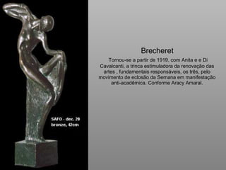 Brecheret   Tornou-se a partir de 1919, com Anita e e Di Cavalcanti, a trinca estimuladora da renovação das artes , fundamentais responsáveis, os três, pelo movimento de eclosão da Semana em manifestação anti-acadêmica. Conforme Aracy Amaral. 