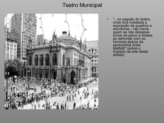 Teatro Municipal "...no saguão do teatro, onde fora instalada a exposição de quadros e esculturas - não havia quem se não deixasse tomar de pavor e êxtase, ao defrontar com os horrores épicos da senhorinha Anita Malfatti" (sobre o impacto da arte desta artista).     
