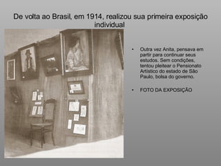 De volta ao Brasil, em 1914, realizou sua primeira exposição individual  Outra vez Anita, pensava em partir para continuar seus estudos. Sem condições, tentou pleitear o Pensionato Artístico do estado de São Paulo, bolsa do governo. FOTO DA EXPOSIÇÃO 