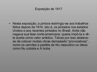Exposição de 1917 Nesta exposição, a pintora restringiu-se aos trabalhos feitos depois de 1914, isto é, os pintados nos estados Unidos e aos recentes pintados no Brasil. Anita não negava sua fase norte-americana: queria impô-la e vê-la aceita como valor artístico. Talvez por isso absteve-se de colocar muitas obras demasiado “provocativas”, como os carvões e pastéis de Nu masculino ou óleos como Nu cubista e A boba. 