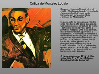 Critica de Monteiro Lobato Recebe críticas de Monteiro Lobato (1882 - 1948) no artigo  A Propósito da Exposição Malfatti , mais tarde transcrito em livro com o título  Paranóia ou Mistificação?   É a extensão da caricatura a regiões onde não havia até agora penetrado. Caricatura da cor, caricatura da forma - caricatura que não visa, como a primitiva, ressaltar uma idéia cômica, mas sim desnortear, aparvalhar o espectador. A fisionomia de quem sai de uma destas exposições é das mais sugestivas. Nenhuma impressão de prazer, ou de beleza, denunciam as caras; em todas, porém, se lê o desapontamento de quem está incerto, duvidoso de si próprio e dos outros, incapaz de raciocinar, e muito desconfiado de que o mistificam habilmente. (sic. Lobato) O homem amarelo, 1915/16, óleo sobre tela, 61 x 51 cm, Coleção. (Família Andrade Camargo) 