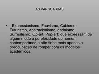 AS VANGUARDAS - Expressionismo, Fauvismo, Cubismo, Futurismo, Abstracionismo, dadaísmo Surrealismo, Op-art, Pop-art: que expressam de algum modo à perplexidade do homem contemporâneo e não tinha mais apenas a preocupação de romper com os modelos acadêmicos. 