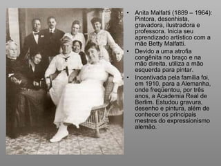 Anita Malfatti (1889 – 1964): Pintora, desenhista, gravadora, ilustradora e professora. Inicia seu aprendizado artístico com a mãe Betty Malfatti. Devido a uma atrofia congênita no braço e na mão direita, utiliza a mão esquerda para pintar. Incentivada pela família foi, em 1910, para a Alemanha, onde freqüentou, por três anos, a Academia Real de Berlim. Estudou gravura, desenho e pintura, além de conhecer os principais mestres do expressionismo alemão.  