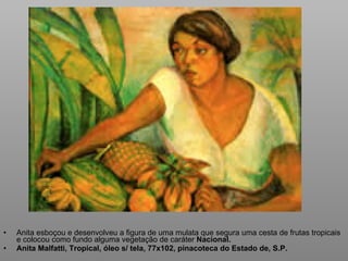 Anita esboçou e desenvolveu a figura de uma mulata que segura uma cesta de frutas tropicais e colocou como fundo alguma vegetação de caráter  Nacional. Anita Malfatti, Tropical, óleo s/ tela, 77x102, pinacoteca do Estado de, S.P. 