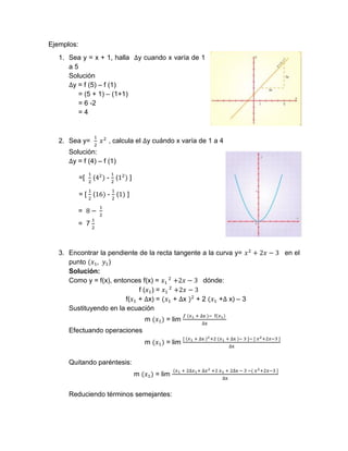 Ejemplos:
1. Sea y = x + 1, halla ∆y cuando x varía de 1
a 5
Solución
∆y = f (5) – f (1)
= (5 + 1) – (1+1)
= 6 -2
= 4
2. Sea y=
1
2
𝑥2
, calcula el ∆y cuándo x varía de 1 a 4
Solución:
∆y = f (4) – f (1)
=[
1
2
(42
) -
1
2
(12
) ]
= [
1
2
(16) -
1
2
(1) ]
= 8 −
1
2
= 7
1
2
3. Encontrar la pendiente de la recta tangente a la curva y= 𝑥2
+ 2𝑥 − 3 en el
punto (𝑥1, 𝑦1)
Solución:
Como y = f(x), entonces f(x) = 𝑥1
2
+2𝑥 − 3 dónde:
f (𝑥1) = 𝑥1
2
+2𝑥 − 3
f(𝑥1 + ∆x) = (𝑥1 + ∆x )2
+ 2 (𝑥1 +∆ x) – 3
Sustituyendo en la ecuación
m (𝑥1) = lim
𝑓 (𝑥1 + ∆x )− f(𝑥1)
∆x
Efectuando operaciones
m (𝑥1) = lim
[ (𝑥1 + ∆x )2+2 (𝑥1 + ∆x )− 3 ]− [ 𝑥2+2𝑥−3 ]
∆x
Quitando paréntesis:
m (𝑥1) = lim
(𝑥1 + 2∆𝑥1+ ∆𝑥2 +2 𝑥1 + 2∆x − 3 −( 𝑥2+2𝑥−3 ]
∆x
Reduciendo términos semejantes:
 