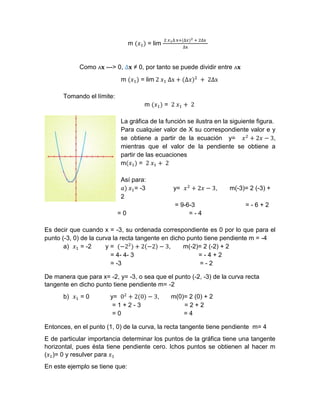 m (𝑥1) = lim
2 𝑥1∆ x+(∆𝑥)2 + 2∆x
∆x
Como ᴧ𝐱 ---> 0, ∆𝐱 ≠ 0, por tanto se puede dividir entre ᴧ𝐱
m (𝑥1) = lim 2 𝑥1 ∆x + (∆𝑥)2
+ 2∆x
Tomando el límite:
m (𝑥1) = 2 𝑥1 + 2
La gráfica de la función se ilustra en la siguiente figura.
Para cualquier valor de X su correspondiente valor e y
se obtiene a partir de la ecuación y= 𝑥2
+ 2𝑥 − 3,
mientras que el valor de la pendiente se obtiene a
partir de las ecuaciones
m(𝑥1) = 2 𝑥1 + 2
Así para:
𝑎) 𝑥1= -3 y= 𝑥2
+ 2𝑥 − 3, m(-3)= 2 (-3) +
2
= 9-6-3 = - 6 + 2
= 0 = - 4
Es decir que cuando x = -3, su ordenada correspondiente es 0 por lo que para el
punto (-3, 0) de la curva la recta tangente en dicho punto tiene pendiente m = -4
a) 𝑥1 = -2 y = (−22
) + 2(−2) − 3, m(-2)= 2 (-2) + 2
= 4- 4- 3 = - 4 + 2
= -3 = - 2
De manera que para x= -2, y= -3, o sea que el punto (-2, -3) de la curva recta
tangente en dicho punto tiene pendiente m= -2
b) 𝑥1 = 0 y= 02
+ 2(0) − 3, m(0)= 2 (0) + 2
= 1 + 2 - 3 = 2 + 2
= 0 = 4
Entonces, en el punto (1, 0) de la curva, la recta tangente tiene pendiente m= 4
E de particular importancia determinar los puntos de la gráfica tiene una tangente
horizontal, pues ésta tiene pendiente cero. Ichos puntos se obtienen al hacer m
(𝑥1)= 0 y resulver para 𝑥1
En este ejemplo se tiene que:
 